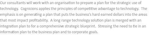 Our consultants will work with an organisation to prepare a plan for the strategic use of technology. Cognicions applies the principles of competitive advantage to technology. The emphasis is on generating a plan that puts the business's hard earned dollars into the areas that most impact profitability. A long range technology solution plan is merged with an integration plan to for a comprehensive strategic blueprint. Stressing the need to tie in an information plan to the business plan and to corporate goals.