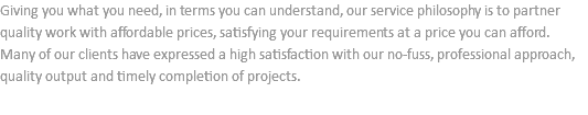 Giving you what you need, in terms you can understand, our service philosophy is to partner quality work with affordable prices, satisfying your requirements at a price you can afford. Many of our clients have expressed a high satisfaction with our no-fuss, professional approach, quality output and timely completion of projects. 