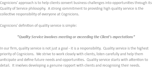 Cognicions' approach is to help clients convert business challenges into opportunities through its Quality of Service philosophy. A strong commitment to providing high quality service is the collective responsibility of everyone at Cognicions. Cognicions' definition of quality service is simple: "Quality Service involves meeting or exceeding the Client's expectations" In our firm, quality service is not just a goal - it is a responsibility. Quality service is the highest priority of Cognicions. We strive to work closely with clients, listen carefully and help them anticipate and define future needs and opportunities. Quality service starts with attention to detail. It involves developing a genuine rapport with clients and recognising their needs. 