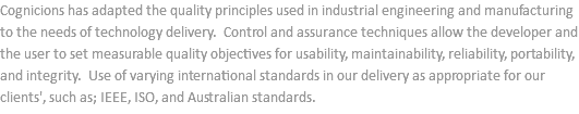 Cognicions has adapted the quality principles used in industrial engineering and manufacturing to the needs of technology delivery. Control and assurance techniques allow the developer and the user to set measurable quality objectives for usability, maintainability, reliability, portability, and integrity. Use of varying international standards in our delivery as appropriate for our clients', such as; IEEE, ISO, and Australian standards.