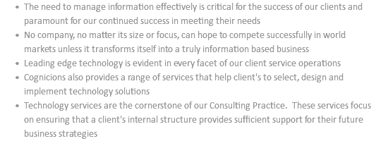 The need to manage information effectively is critical for the success of our clients and paramount for our continued success in meeting their needs No company, no matter its size or focus, can hope to compete successfully in world markets unless it transforms itself into a truly information based business Leading edge technology is evident in every facet of our client service operations Cognicions also provides a range of services that help client's to select, design and implement technology solutions Technology services are the cornerstone of our Consulting Practice. These services focus on ensuring that a client's internal structure provides sufficient support for their future business strategies