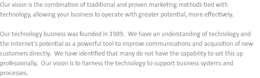 Our vision is the combination of traditional and proven marketing methods tied with technology, allowing your business to operate with greater potential, more effectively. Our technology business was founded in 1989. We have an understanding of technology and the Internet's potential as a powerful tool to improve communications and acquisition of new customers directly. We have identified that many do not have the capability to set this up professionally. Our vision is to harness the technology to support business systems and processes.