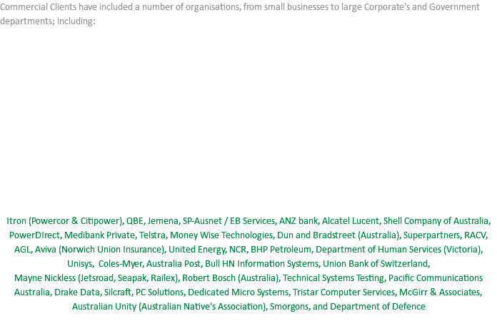 Commercial Clients have included a number of organisations, from small businesses to large Corporate's and Government departments; including: Itron (Powercor & Citipower), QBE, Jemena, SP-Ausnet / EB Services, ANZ bank, Alcatel Lucent, Shell Company of Australia, PowerDIrect, Medibank Private, Telstra, Money Wise Technologies, Dun and Bradstreet (Australia), Superpartners, RACV, AGL, Aviva (Norwich Union Insurance), United Energy, NCR, BHP Petroleum, Department of Human Services (Victoria), Unisys, Coles-Myer, Australia Post, Bull HN Information Systems, Union Bank of Switzerland,  Mayne Nickless (Jetsroad, Seapak, Railex), Robert Bosch (Australia), Technical Systems Testing, Pacific Communications Australia, Drake Data, Silcraft, PC Solutions, Dedicated Micro Systems, Tristar Computer Services, McGirr & Associates, Australian Unity (Australian Native's Association), Smorgons, and Department of Defence