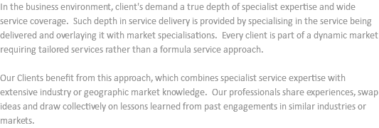 In the business environment, client's demand a true depth of specialist expertise and wide service coverage. Such depth in service delivery is provided by specialising in the service being delivered and overlaying it with market specialisations. Every client is part of a dynamic market requiring tailored services rather than a formula service approach. Our Clients benefit from this approach, which combines specialist service expertise with extensive industry or geographic market knowledge. Our professionals share experiences, swap ideas and draw collectively on lessons learned from past engagements in similar industries or markets.