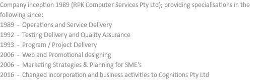 Company inception 1989 (RPK Computer Services Pty Ltd); providing specialisations in the following since: 1989 - Operations and Service Delivery 1992 - Testing Delivery and Quality Assurance 1993 - Program / Project Delivery 2006 - Web and Promotional designing 2006 - Marketing Strategies & Planning for SME's 2016 - Changed incorporation and business activities to Cognitions Pty Ltd