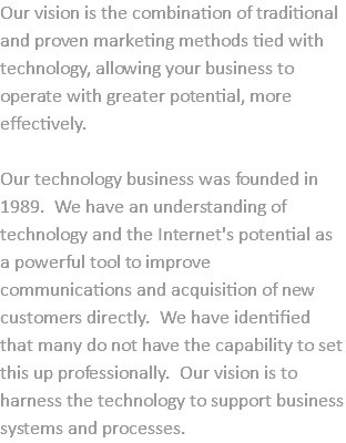 Our vision is the combination of traditional and proven marketing methods tied with technology, allowing your business to operate with greater potential, more effectively. Our technology business was founded in 1989. We have an understanding of technology and the Internet's potential as a powerful tool to improve communications and acquisition of new customers directly. We have identified that many do not have the capability to set this up professionally. Our vision is to harness the technology to support business systems and processes.