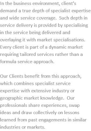 In the business environment, client's demand a true depth of specialist expertise and wide service coverage. Such depth in service delivery is provided by specialising in the service being delivered and overlaying it with market specialisations. Every client is part of a dynamic market requiring tailored services rather than a formula service approach. Our Clients benefit from this approach, which combines specialist service expertise with extensive industry or geographic market knowledge. Our professionals share experiences, swap ideas and draw collectively on lessons learned from past engagements in similar industries or markets.