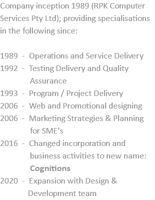 Company inception 1989 (RPK Computer Services Pty Ltd); providing specialisations in the following since: 1989 - Operations and Service Delivery 1992 - Testing Delivery and Quality  Assurance 1993 - Program / Project Delivery 2006 - Web and Promotional designing 2006 - Marketing Strategies & Planning  for SME's 2016 - Changed incorporation and  business activities to new name:  Cognitions 2020 - Expansion with Design &  Development team