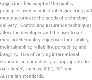 Cognicions has adapted the quality principles used in industrial engineering and manufacturing to the needs of technology delivery. Control and assurance techniques allow the developer and the user to set measurable quality objectives for usability, maintainability, reliability, portability, and integrity. Use of varying international standards in our delivery as appropriate for our clients', such as; IEEE, ISO, and Australian standards.