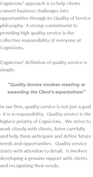 Cognicions' approach is to help clients convert business challenges into opportunities through its Quality of Service philosophy. A strong commitment to providing high quality service is the collective responsibility of everyone at Cognicions. Cognicions' definition of quality service is simple: "Quality Service involves meeting or exceeding the Client's expectations" In our firm, quality service is not just a goal - it is a responsibility. Quality service is the highest priority of Cognicions. We strive to work closely with clients, listen carefully and help them anticipate and define future needs and opportunities. Quality service starts with attention to detail. It involves developing a genuine rapport with clients and recognising their needs. 