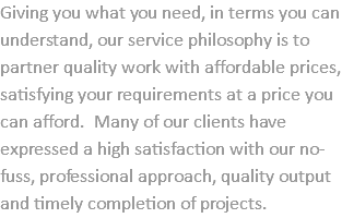 Giving you what you need, in terms you can understand, our service philosophy is to partner quality work with affordable prices, satisfying your requirements at a price you can afford. Many of our clients have expressed a high satisfaction with our no-fuss, professional approach, quality output and timely completion of projects. 