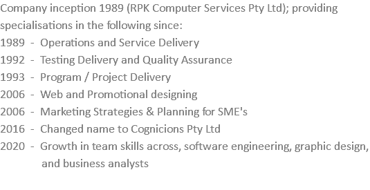 Company inception 1989 (RPK Computer Services Pty Ltd); providing specialisations in the following since: 1989 - Operations and Service Delivery 1992 - Testing Delivery and Quality Assurance 1993 - Program / Project Delivery 2006 - Web and Promotional designing 2006 - Marketing Strategies & Planning for SME's 2016 - Changed name to Cognicions Pty Ltd 2020 - Growth in team skills across, software engineering, graphic design,   and business analysts 