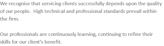 We recognise that servicing clients successfully depends upon the quality of our people. High technical and professional standards prevail within the firm. Our professionals are continuously learning, continuing to refine their skills for our client's benefit.