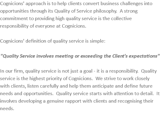 Cognicions' approach is to help clients convert business challenges into opportunities through its Quality of Service philosophy. A strong commitment to providing high quality service is the collective responsibility of everyone at Cognicions. Cognicions' definition of quality service is simple: "Quality Service involves meeting or exceeding the Client's expectations" In our firm, quality service is not just a goal - it is a responsibility. Quality service is the highest priority of Cognicions. We strive to work closely with clients, listen carefully and help them anticipate and define future needs and opportunities. Quality service starts with attention to detail. It involves developing a genuine rapport with clients and recognising their needs. 