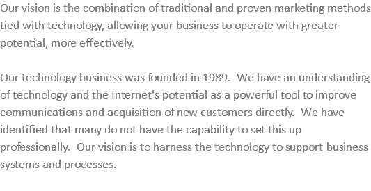 Our vision is the combination of traditional and proven marketing methods tied with technology, allowing your business to operate with greater potential, more effectively. Our technology business was founded in 1989. We have an understanding of technology and the Internet's potential as a powerful tool to improve communications and acquisition of new customers directly. We have identified that many do not have the capability to set this up professionally. Our vision is to harness the technology to support business systems and processes. 